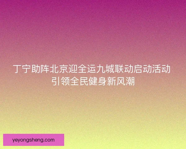 丁宁助阵北京迎全运九城联动启动活动 引领全民健身新风潮