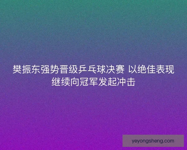 樊振东强势晋级乒乓球决赛 以绝佳表现继续向冠军发起冲击