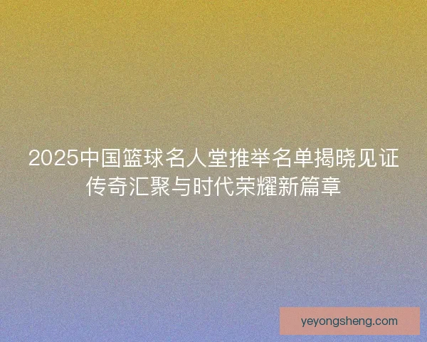 2025中国篮球名人堂推举名单揭晓见证传奇汇聚与时代荣耀新篇章