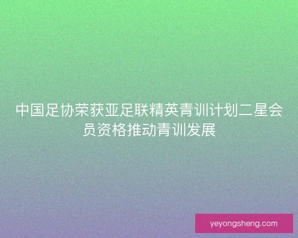 中国足协荣获亚足联精英青训计划二星会员资格推动青训发展