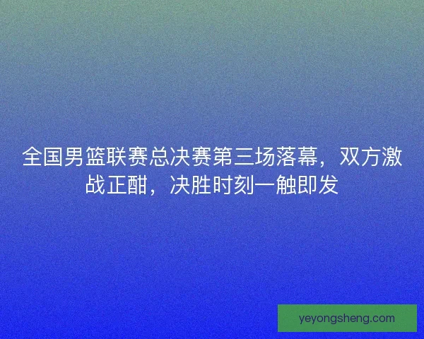 全国男篮联赛总决赛第三场落幕，双方激战正酣，决胜时刻一触即发