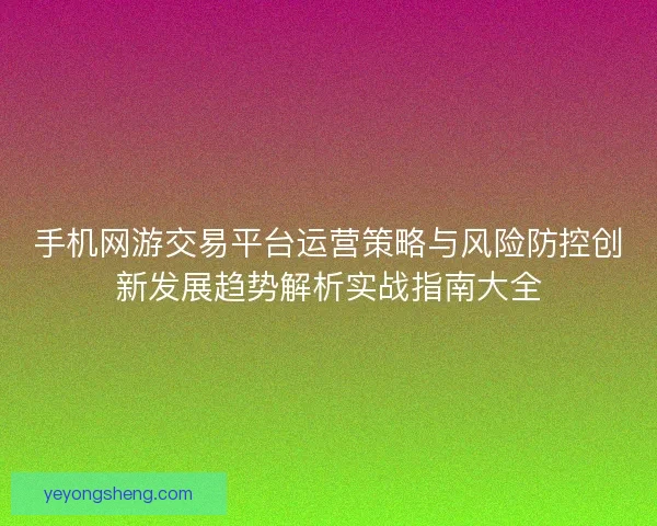 手机网游交易平台运营策略与风险防控创新发展趋势解析实战指南大全