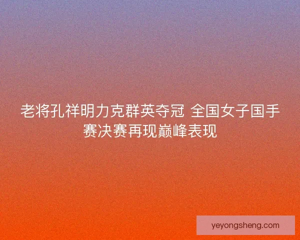老将孔祥明力克群英夺冠 全国女子国手赛决赛再现巅峰表现