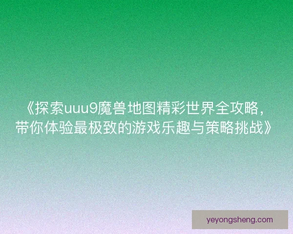 《探索uuu9魔兽地图精彩世界全攻略，带你体验最极致的游戏乐趣与策略挑战》