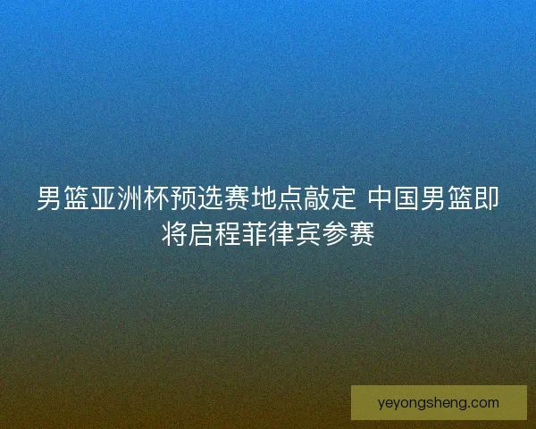 男篮亚洲杯预选赛地点敲定 中国男篮即将启程菲律宾参赛