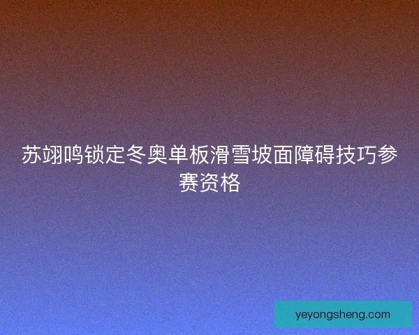 苏翊鸣锁定冬奥单板滑雪坡面障碍技巧参赛资格