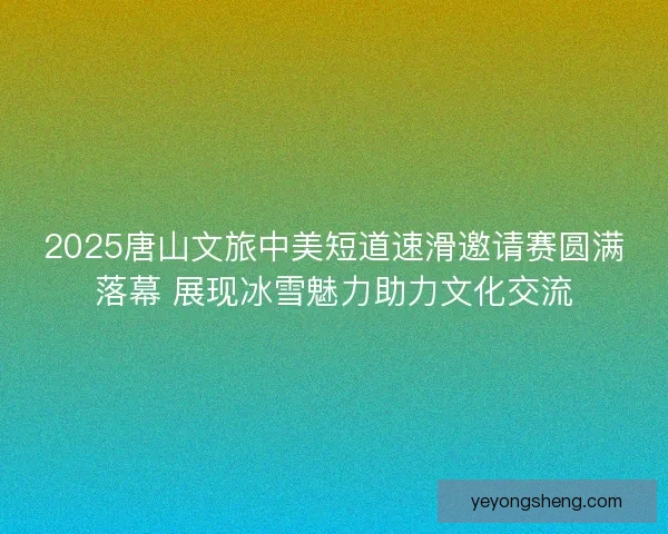 2025唐山文旅中美短道速滑邀请赛圆满落幕 展现冰雪魅力助力文化交流