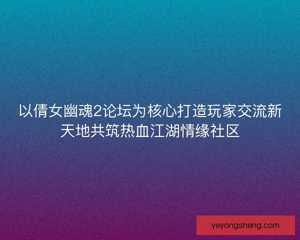 以倩女幽魂2论坛为核心打造玩家交流新天地共筑热血江湖情缘社区