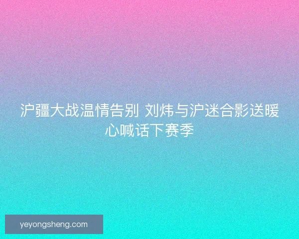 沪疆大战温情告别 刘炜与沪迷合影送暖心喊话下赛季