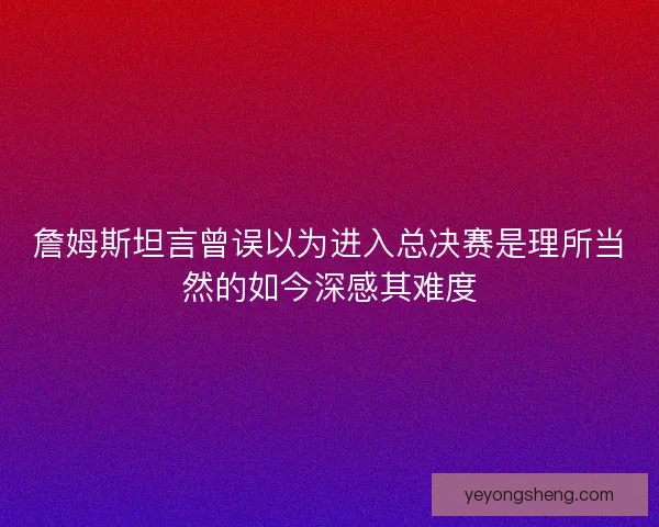 詹姆斯坦言曾误以为进入总决赛是理所当然的如今深感其难度