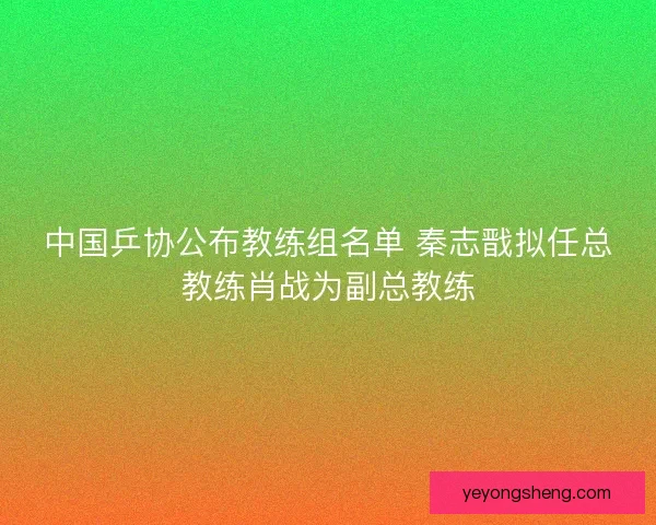 中国乒协公布教练组名单 秦志戬拟任总教练肖战为副总教练