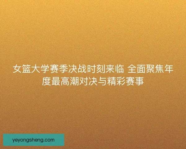 女篮大学赛季决战时刻来临 全面聚焦年度最高潮对决与精彩赛事