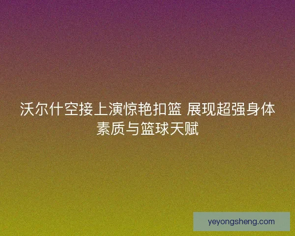 沃尔什空接上演惊艳扣篮 展现超强身体素质与篮球天赋