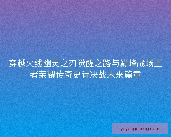 穿越火线幽灵之刃觉醒之路与巅峰战场王者荣耀传奇史诗决战未来篇章