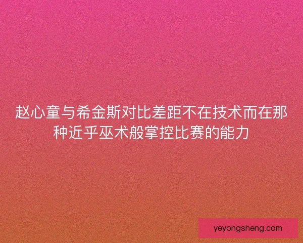 赵心童与希金斯对比差距不在技术而在那种近乎巫术般掌控比赛的能力