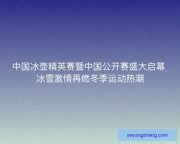 中国冰壶精英赛暨中国公开赛盛大启幕 冰雪激情再燃冬季运动热潮