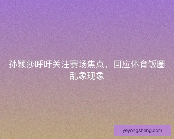 孙颖莎呼吁关注赛场焦点，回应体育饭圈乱象现象