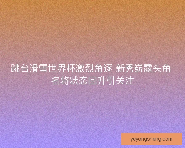 跳台滑雪世界杯激烈角逐 新秀崭露头角 名将状态回升引关注