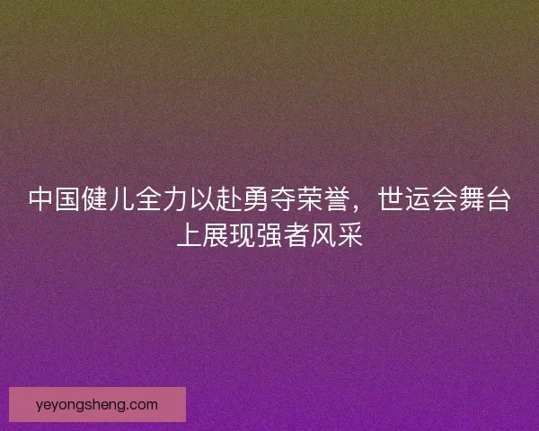 中国健儿全力以赴勇夺荣誉，世运会舞台上展现强者风采