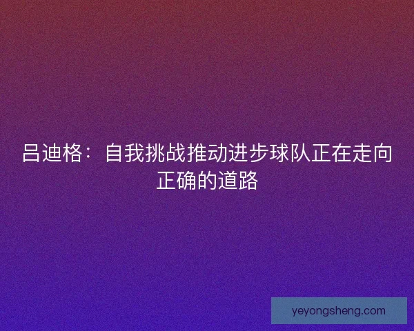 吕迪格：自我挑战推动进步球队正在走向正确的道路