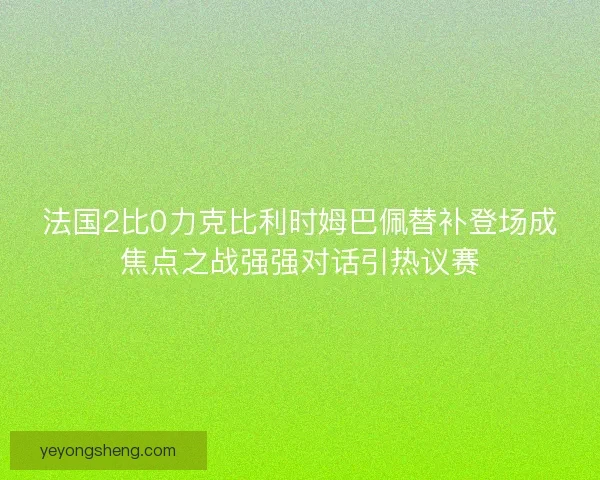 法国2比0力克比利时姆巴佩替补登场成焦点之战强强对话引热议赛