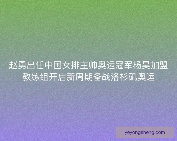 赵勇出任中国女排主帅奥运冠军杨昊加盟教练组开启新周期备战洛杉矶奥运