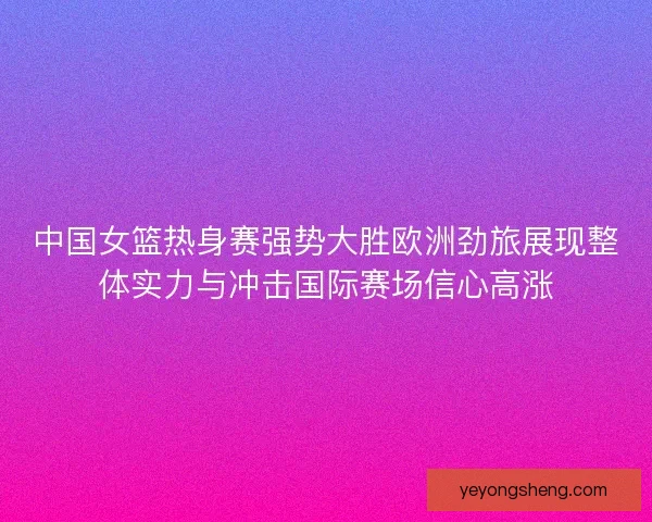 中国女篮热身赛强势大胜欧洲劲旅展现整体实力与冲击国际赛场信心高涨