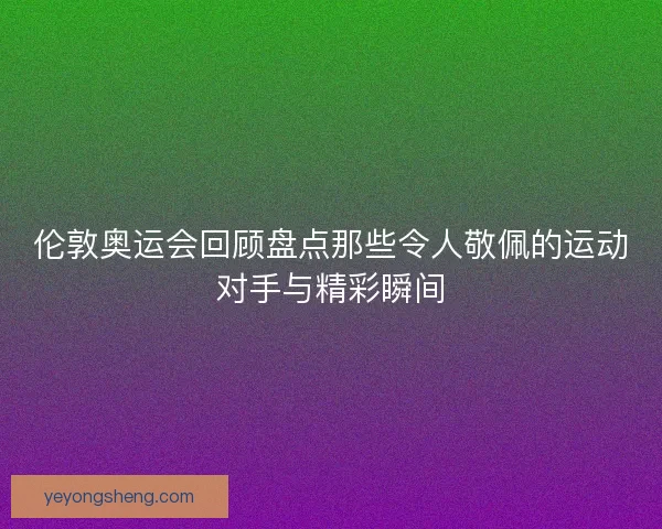 伦敦奥运会回顾盘点那些令人敬佩的运动对手与精彩瞬间