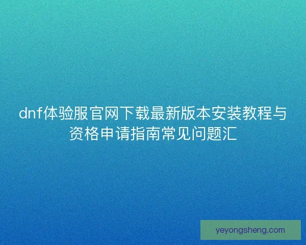 dnf体验服官网下载最新版本安装教程与资格申请指南常见问题汇