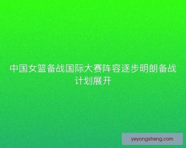 中国女篮备战国际大赛阵容逐步明朗备战计划展开