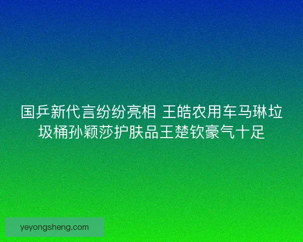 国乒新代言纷纷亮相 王皓农用车马琳垃圾桶孙颖莎护肤品王楚钦豪气十足