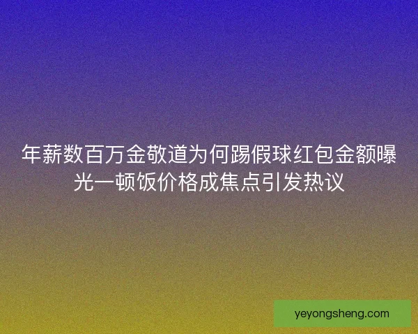 年薪数百万金敬道为何踢假球红包金额曝光一顿饭价格成焦点引发热议