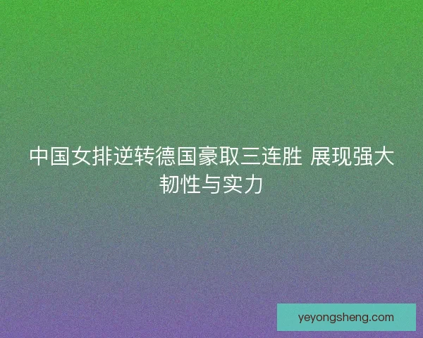 中国女排逆转德国豪取三连胜 展现强大韧性与实力